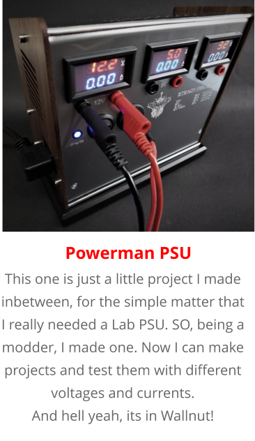 This one is just a little project I made inbetween, for the simple matter that I really needed a Lab PSU. SO, being a modder, I made one. Now I can make projects and test them with different voltages and currents. And hell yeah, its in Wallnut! Powerman PSU