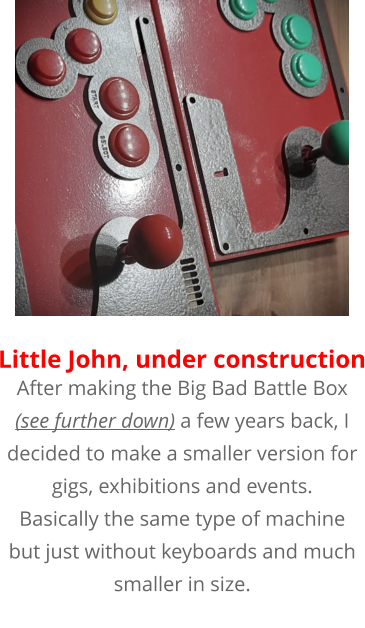 After making the Big Bad Battle Box (see further down) a few years back, I decided to make a smaller version for gigs, exhibitions and events. Basically the same type of machine but just without keyboards and much smaller in size.  Little John, under construction
